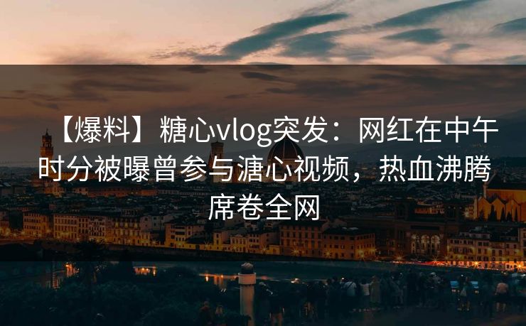 【爆料】糖心vlog突发：网红在中午时分被曝曾参与溏心视频，热血沸腾席卷全网