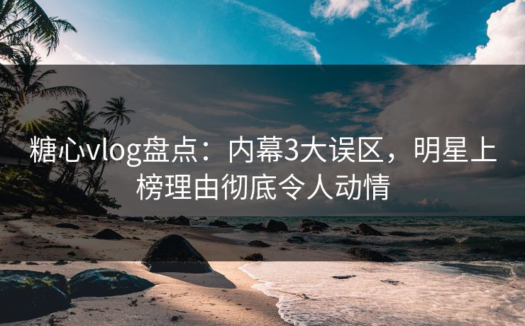 糖心vlog盘点：内幕3大误区，明星上榜理由彻底令人动情