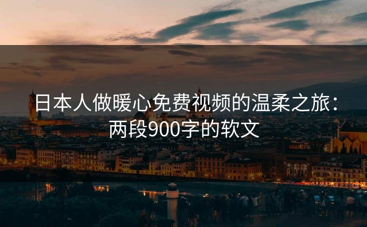日本人做暖心免费视频的温柔之旅:两段900字的软文 日本人做暖心免费视频的温柔之旅:两段900字的软文