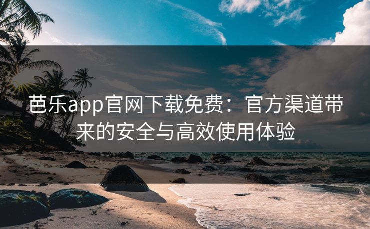 芭乐app官网下载免费：官方渠道带来的安全与高效使用体验