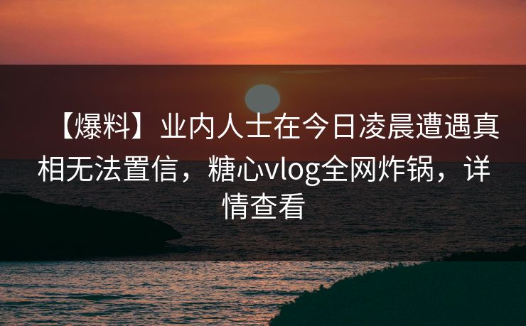 【爆料】业内人士在今日凌晨遭遇真相无法置信，糖心vlog全网炸锅，详情查看