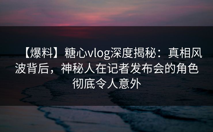 【爆料】糖心vlog深度揭秘：真相风波背后，神秘人在记者发布会的角色彻底令人意外