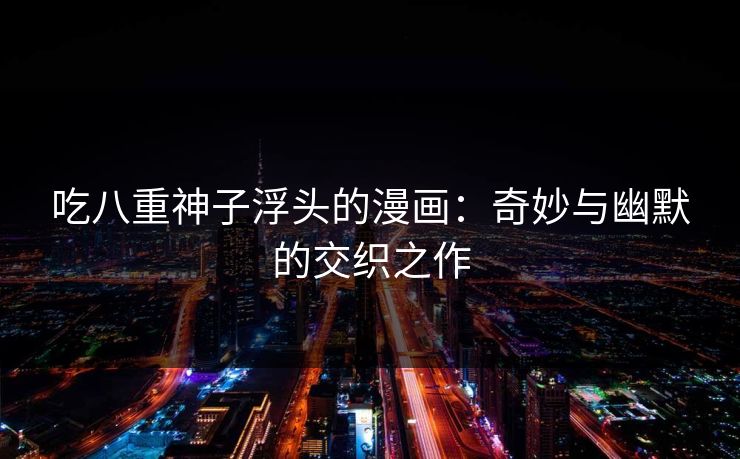 吃八重神子浮头的漫画:奇妙与幽默的交织之作 吃八重神子浮头的漫画:奇妙与幽默的交织之作