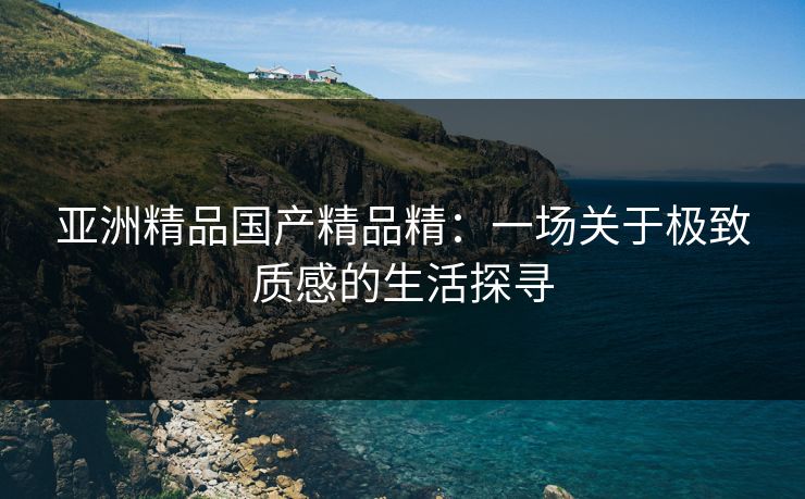 亚洲精品国产精品精：一场关于极致质感的生活探寻