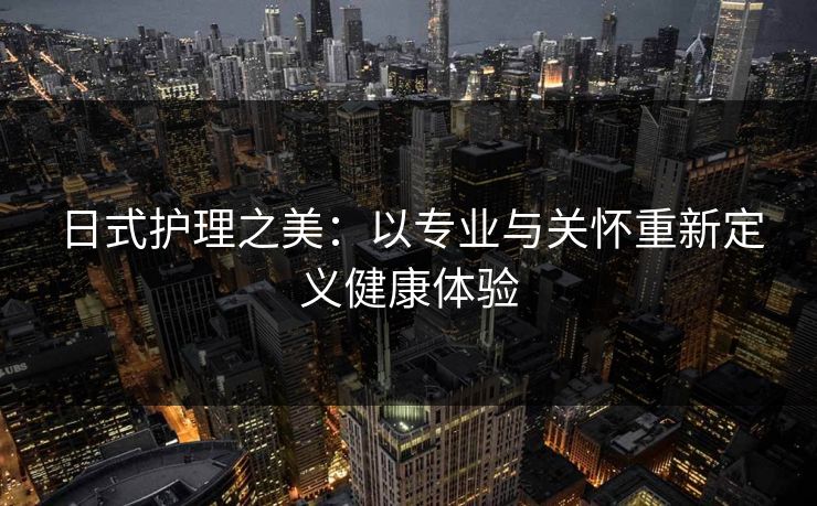 日式护理之美:以专业与关怀重新定义健康体验 日式护理之美:以专业与关怀重新定义健康体验