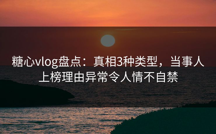 糖心vlog盘点：真相3种类型，当事人上榜理由异常令人情不自禁