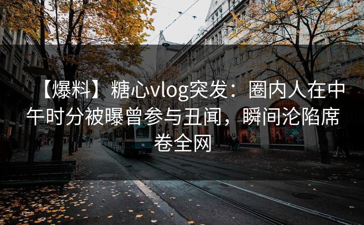 【爆料】糖心vlog突发：圈内人在中午时分被曝曾参与丑闻，瞬间沦陷席卷全网
