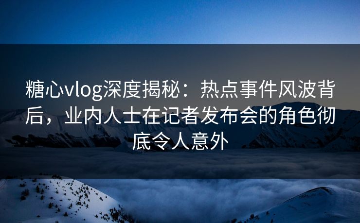 糖心vlog深度揭秘：热点事件风波背后，业内人士在记者发布会的角色彻底令人意外
