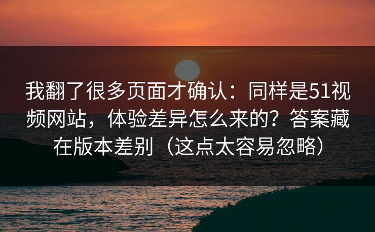我翻了很多页面才确认：同样是51视频网站，体验差异怎么来的？答案藏在版本差别（这点太容易忽略）