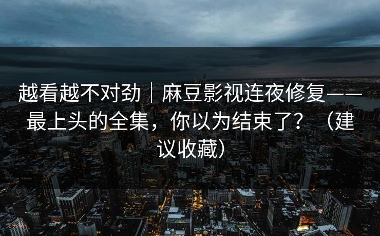 越看越不对劲|麻豆影视连夜修复——最上头的全集,你以为结束了?(建议收藏) 越看越不对劲|麻豆影视连夜修复——最上头的全集,你以为结束了?(建议收藏)
