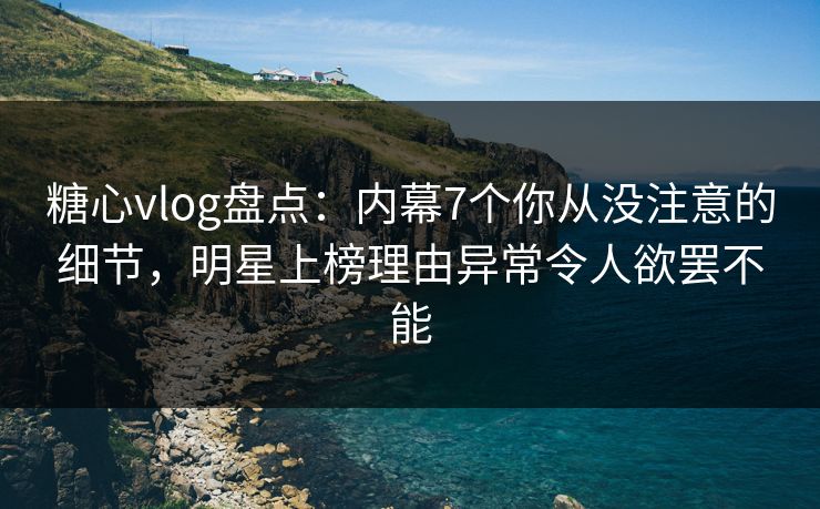 糖心vlog盘点：内幕7个你从没注意的细节，明星上榜理由异常令人欲罢不能