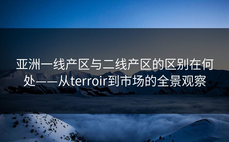 亚洲一线产区与二线产区的区别在何处——从terroir到市场的全景观察
