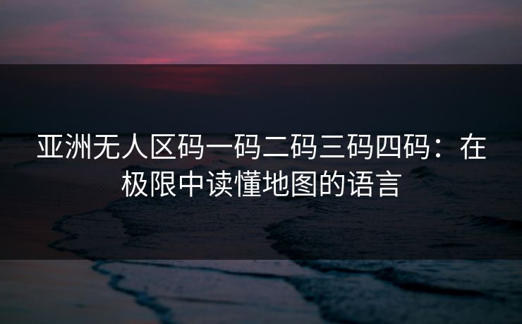 亚洲无人区码一码二码三码四码：在极限中读懂地图的语言