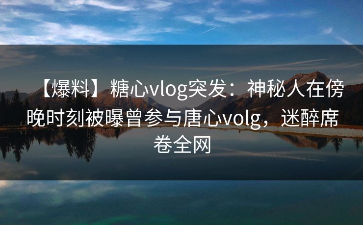 【爆料】糖心vlog突发:神秘人在傍晚时刻被曝曾参与唐心volg,迷醉席卷全网 【爆料】糖心vlog突发:神秘人在傍晚时刻被曝曾参与唐心volg,迷醉席卷全网