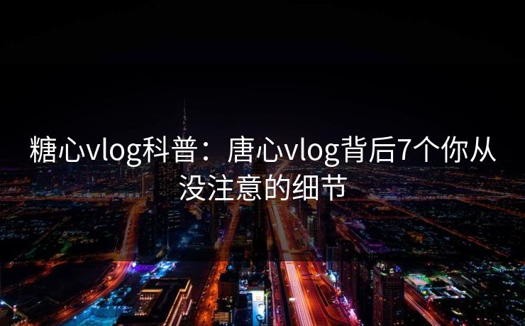 糖心vlog科普：唐心vlog背后7个你从没注意的细节