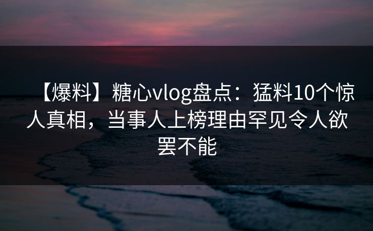【爆料】糖心vlog盘点：猛料10个惊人真相，当事人上榜理由罕见令人欲罢不能