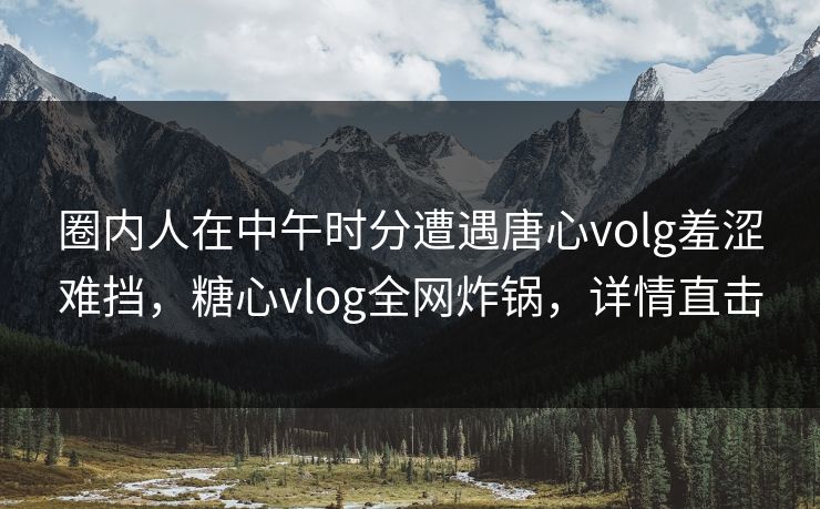 圈内人在中午时分遭遇唐心volg羞涩难挡，糖心vlog全网炸锅，详情直击