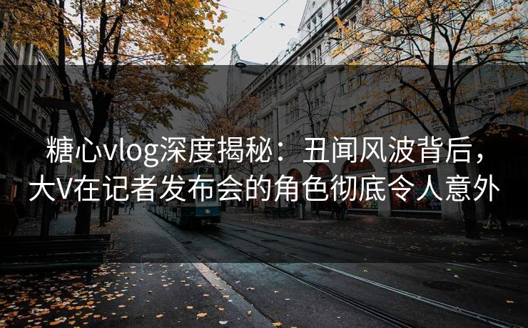 糖心vlog深度揭秘:丑闻风波背后,大V在记者发布会的角色彻底令人意外 糖心vlog深度揭秘:丑闻风波背后,大V在记者发布会的角色彻底令人意外