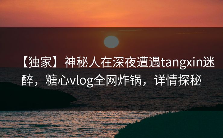 【独家】神秘人在深夜遭遇tangxin迷醉，糖心vlog全网炸锅，详情探秘