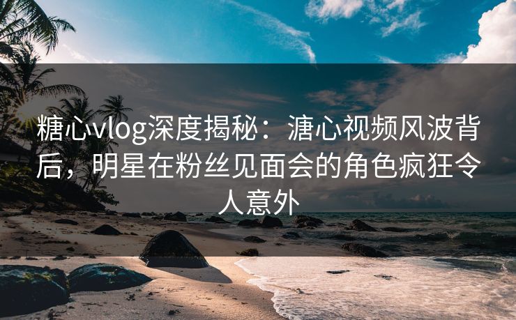 糖心vlog深度揭秘：溏心视频风波背后，明星在粉丝见面会的角色疯狂令人意外
