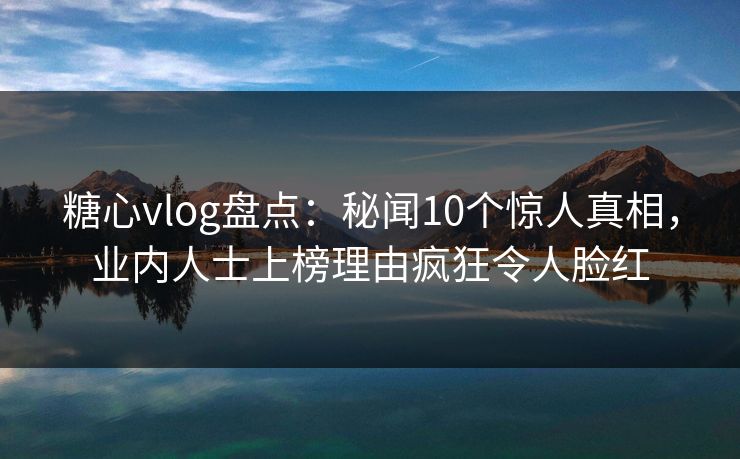 糖心vlog盘点：秘闻10个惊人真相，业内人士上榜理由疯狂令人脸红