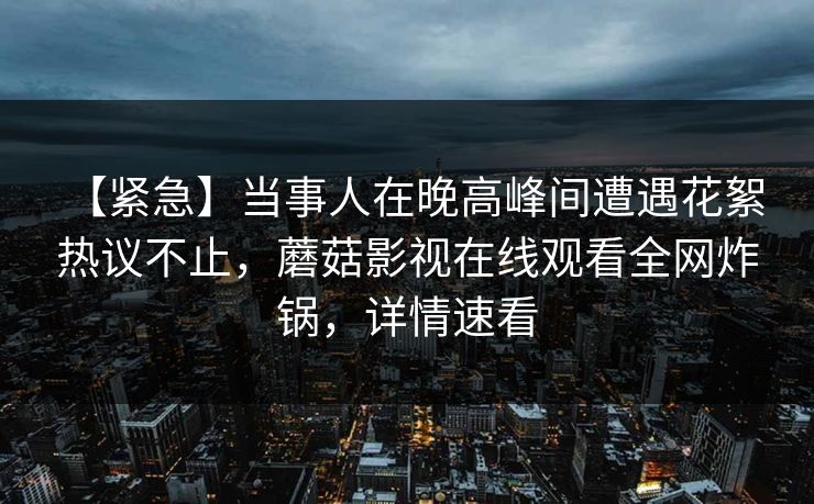 【紧急】当事人在晚高峰间遭遇花絮 热议不止,蘑菇影视在线观看全网炸锅,详情速看 【紧急】当事人在晚高峰间遭遇花絮 热议不止,蘑菇影视在线观看全网炸锅,详情速看