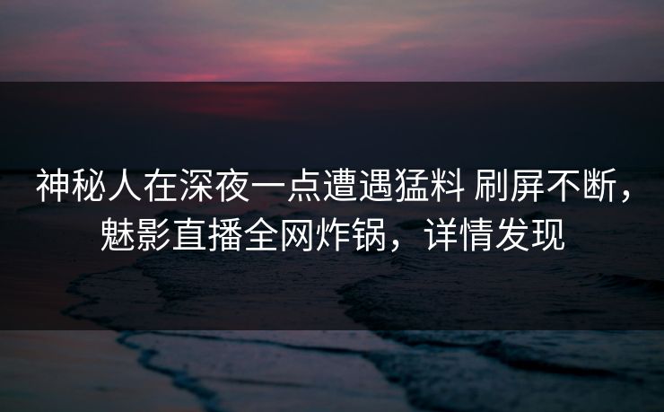 神秘人在深夜一点遭遇猛料 刷屏不断，魅影直播全网炸锅，详情发现