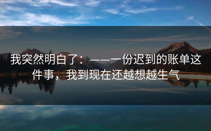 我突然明白了:——一份迟到的账单这件事,我到现在还越想越生气 我突然明白了:——一份迟到的账单这件事,我到现在还越想越生气