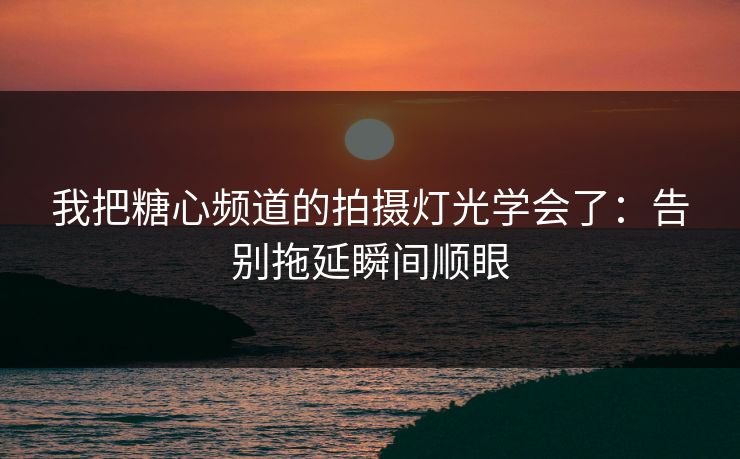 我把糖心频道的拍摄灯光学会了：告别拖延瞬间顺眼