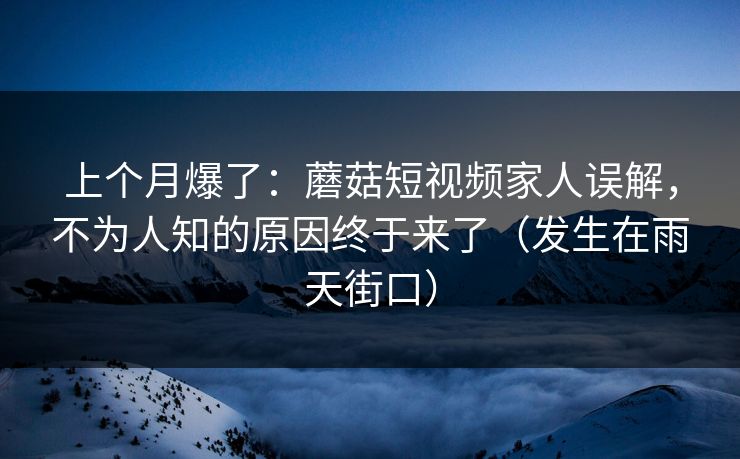 上个月爆了：蘑菇短视频家人误解，不为人知的原因终于来了（发生在雨天街口）