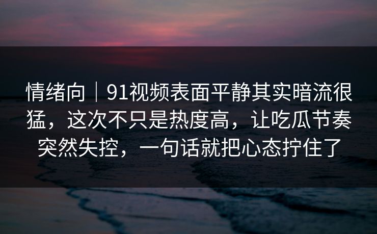 情绪向｜91视频表面平静其实暗流很猛，这次不只是热度高，让吃瓜节奏突然失控，一句话就把心态拧住了