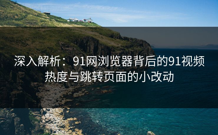 深入解析：91网浏览器背后的91视频热度与跳转页面的小改动