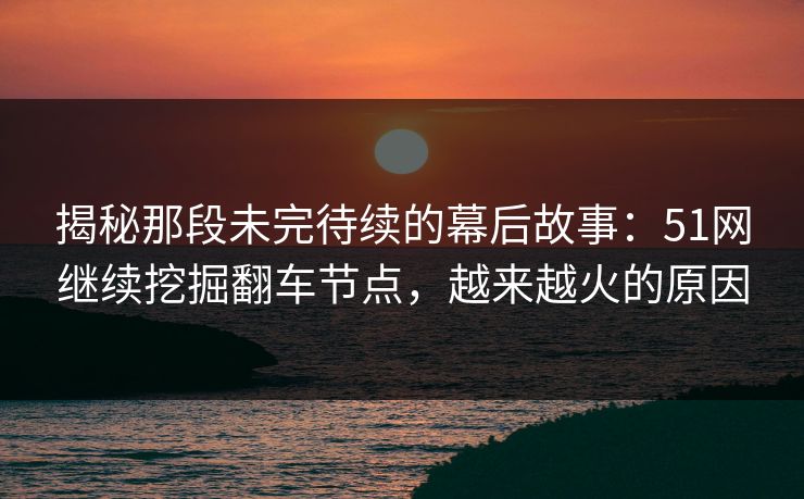 揭秘那段未完待续的幕后故事：51网继续挖掘翻车节点，越来越火的原因