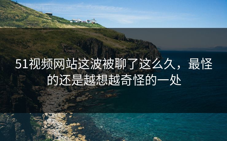 51视频网站这波被聊了这么久，最怪的还是越想越奇怪的一处